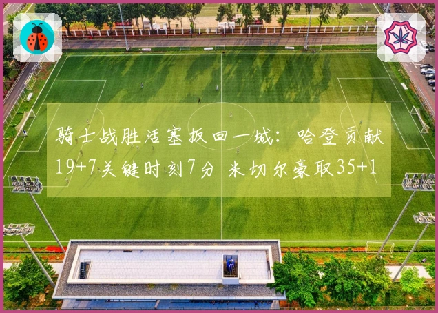 骑士战胜活塞扳回一城：哈登贡献19+7关键时刻7分 米切尔豪取35+10坎宁安三双表现